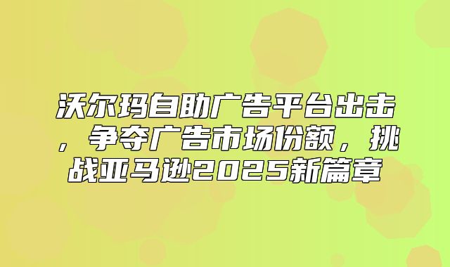 沃尔玛自助广告平台出击，争夺广告市场份额，挑战亚马逊2025新篇章
