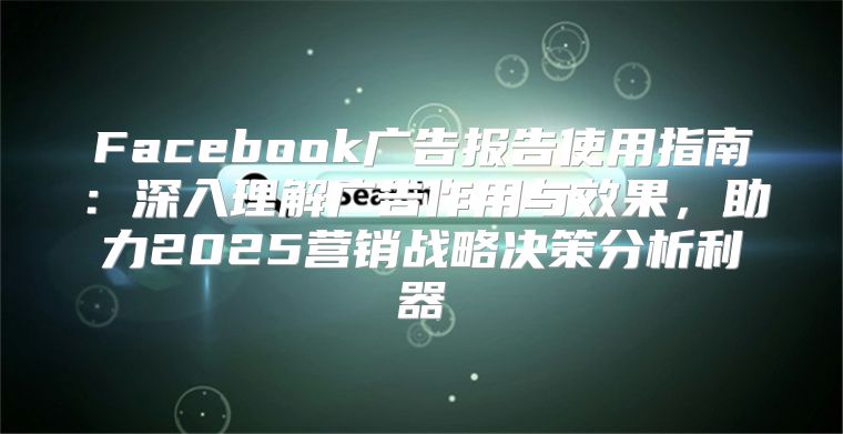 Facebook广告报告使用指南：深入理解广告作用与效果，助力2025营销战略决策分析利器