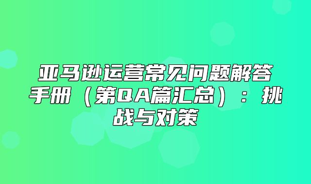 亚马逊运营常见问题解答手册第QA篇汇总：挑战与对策
