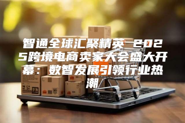 智通全球汇聚精英 2025跨境电商卖家大会盛大开幕：数智发展引领行业热潮