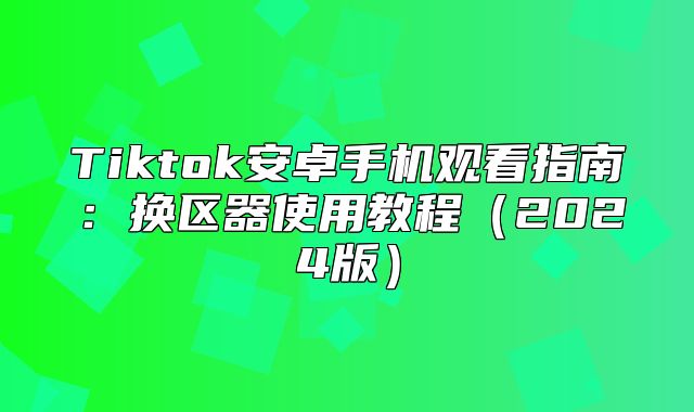 Tiktok安卓手机观看指南：换区器使用教程2025版