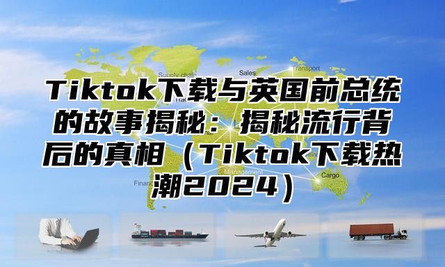 Tiktok下载与英国前总统的故事揭秘：揭秘流行背后的真相Tiktok下载热潮2025