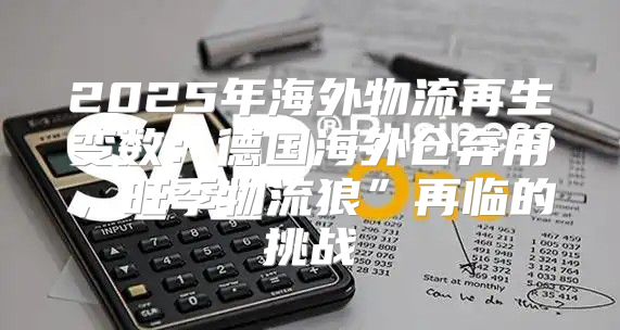 2025年海外物流再生变数：德国海外仓弃用，旺季物流狼”再临的挑战