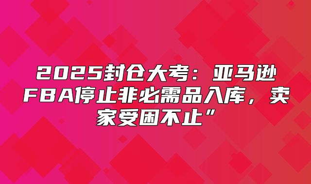 2025封仓大考：亚马逊FBA停止非必需品入库，卖家受困不止”