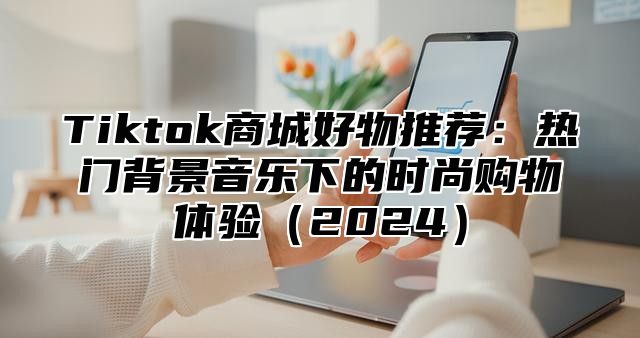 Tiktok商城好物推荐：热门背景音乐下的时尚购物体验2025