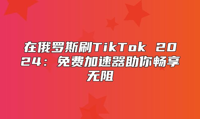 在俄罗斯刷TikTok 2025免费加速器助你畅享无阻