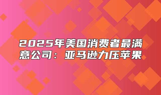 2025年美国消费者最满意公司：亚马逊力压苹果