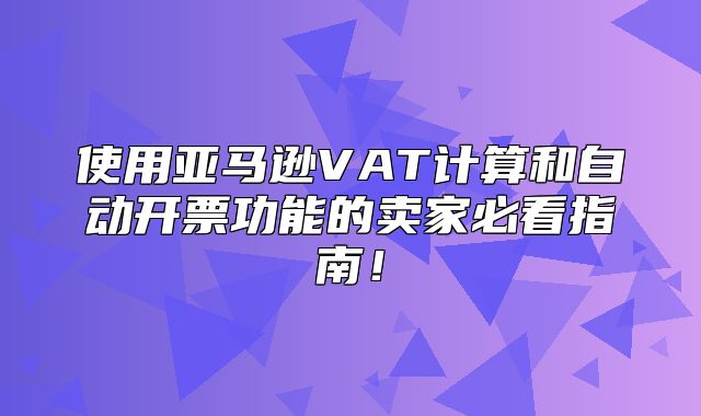 使用亚马逊VAT计算和自动开票功能的卖家必看指南！