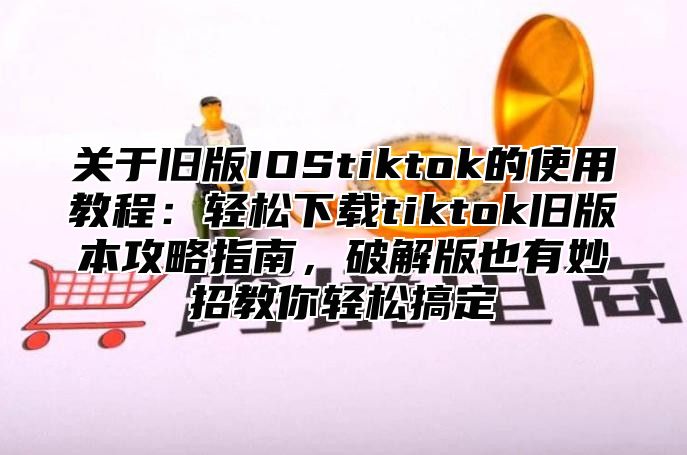 关于旧版IOStiktok的使用教程：轻松下载tiktok旧版本攻略指南，破解版也有妙招教你轻松搞定