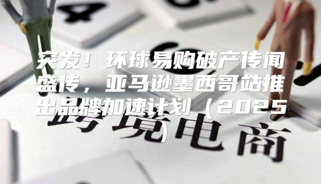 突发！环球易购破产传闻盛传，亚马逊墨西哥站推出品牌加速计划2025