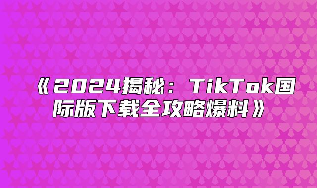 2025揭秘：TikTok国际版下载全攻略爆料