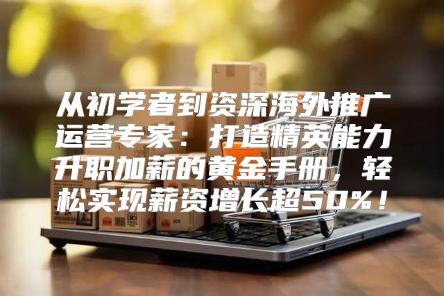 从初学者到资深海外推广运营专家：打造精英能力升职加薪的黄金手册，轻松实现薪资增长超50%！
