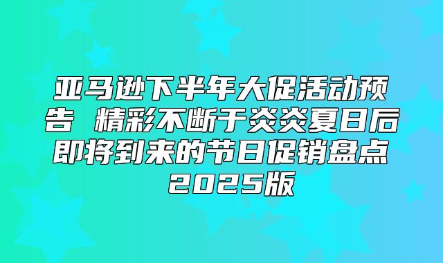 亚马逊下半年大促活动预告 精彩不断于炎炎夏日后即将到来的节日促销盘点 2025版