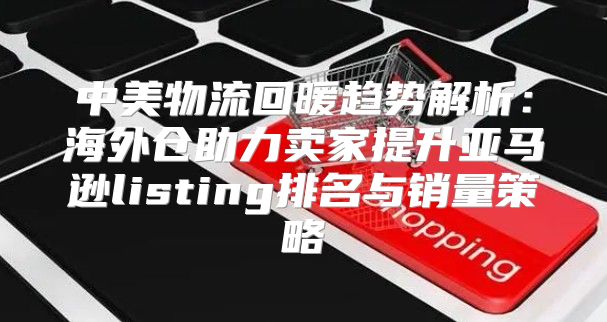 中美物流回暖趋势解析：海外仓助力卖家提升亚马逊listing排名与销量策略