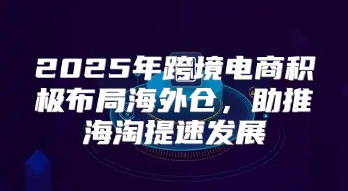 2025年跨境电商积极布局海外仓，助推海淘提速发展