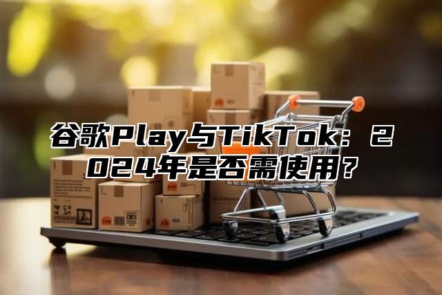 谷歌Play与TikTok：2025年是否需使用？