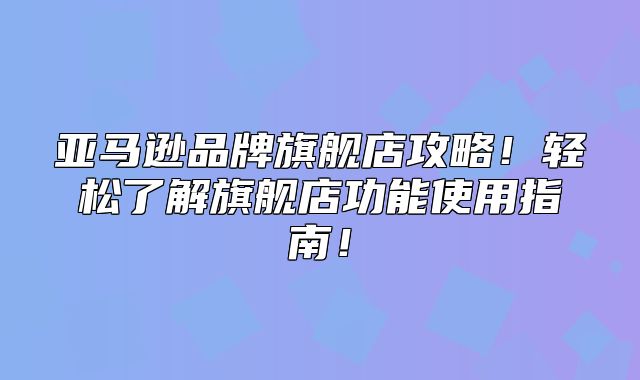亚马逊品牌旗舰店攻略！轻松了解旗舰店功能使用指南！