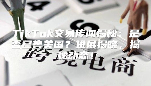 TikTok交易传闻揭秘：是否已售美国？进展揭晓，揭秘动态！