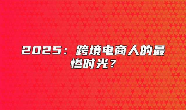 2025跨境电商人的最惨时光？