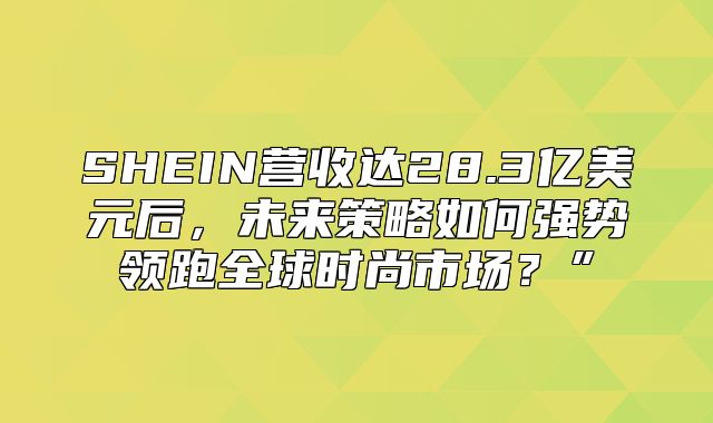 SHEIN营收达28.3亿美元后，未来策略如何强势领跑全球时尚市场？”