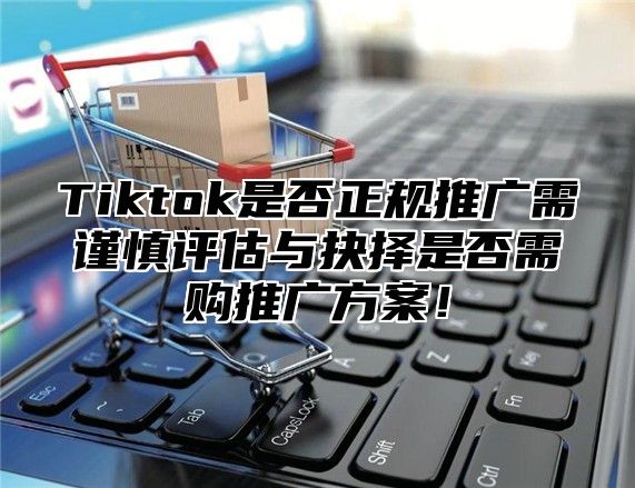 Tiktok是否正规推广需谨慎评估与抉择是否需购推广方案！