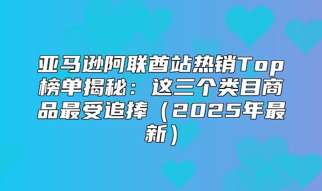 亚马逊阿联酋站热销Top榜单揭秘：这三个类目商品最受追捧2025年最新