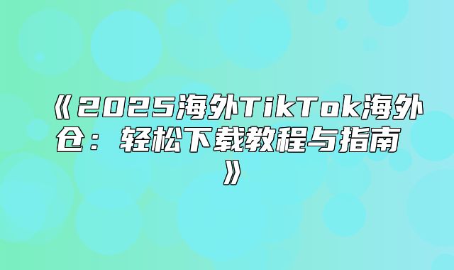 2025海外TikTok海外仓：轻松下载教程与指南