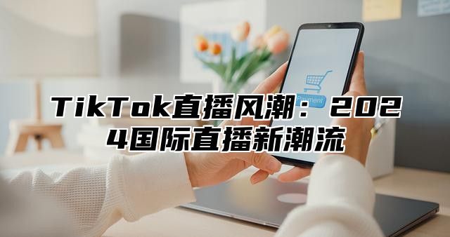 TikTok直播风潮：2025国际直播新潮流