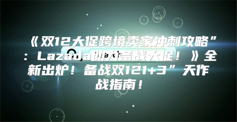 双12大促跨境卖家冲刺攻略”：Lazada助力备战大促！全新出炉！备战双121+3”天作战指南！