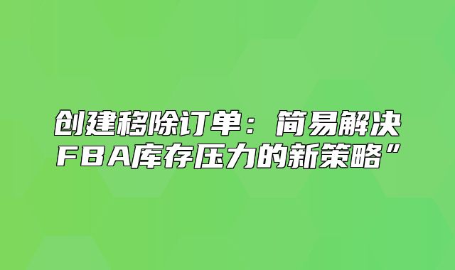 创建移除订单：简易解决FBA库存压力的新策略”