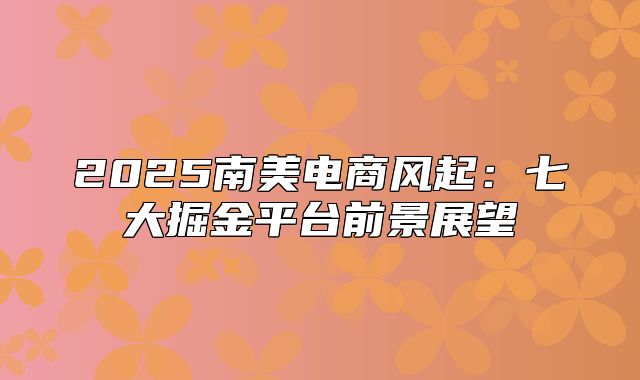 2025南美电商风起：七大掘金平台前景展望