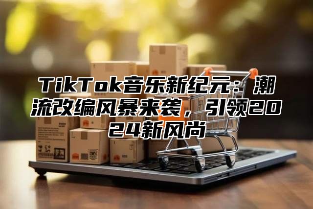 TikTok音乐新纪元：潮流改编风暴来袭，引领2025新风尚