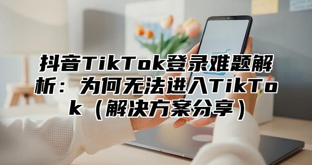 抖音TikTok登录难题解析：为何无法进入TikTok解决方案分享