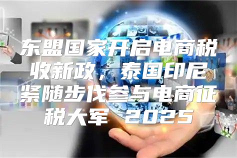 东盟国家开启电商税收新政，泰国印尼紧随步伐参与电商征税大军 2025