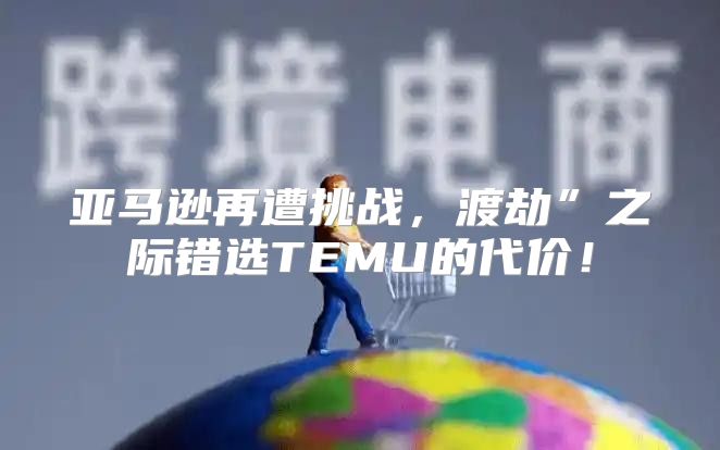 亚马逊再遭挑战，渡劫”之际错选TEMU的代价！