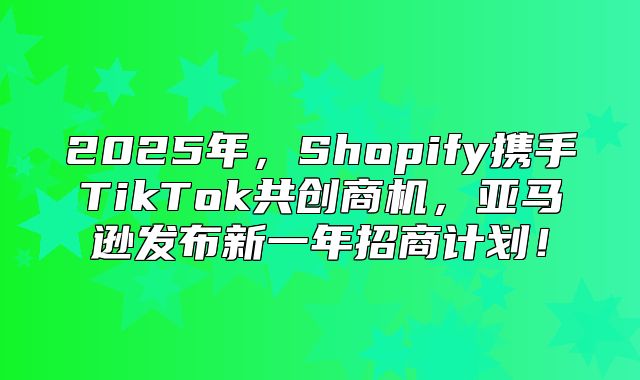 2025年，Shopify携手TikTok共创商机，亚马逊发布新一年招商计划！