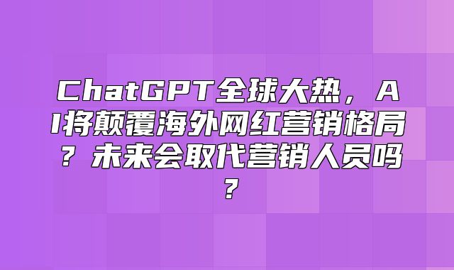 ChatGPT全球大热，AI将颠覆海外网红营销格局？未来会取代营销人员吗？