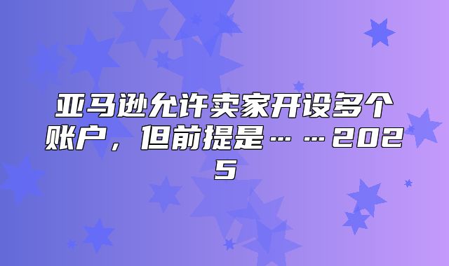 亚马逊允许卖家开设多个账户，但前提是……2025