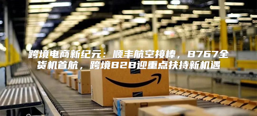跨境电商新纪元：顺丰航空接棒，B767全货机首航，跨境B2B迎重点扶持新机遇