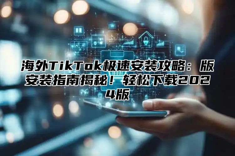 海外TikTok极速安装攻略：版安装指南揭秘！轻松下载2025版