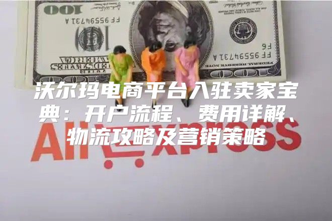 沃尔玛电商平台入驻卖家宝典：开户流程、费用详解、物流攻略及营销策略