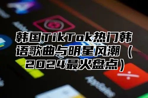 韩国TikTok热门韩语歌曲与明星风潮2025最火盘点