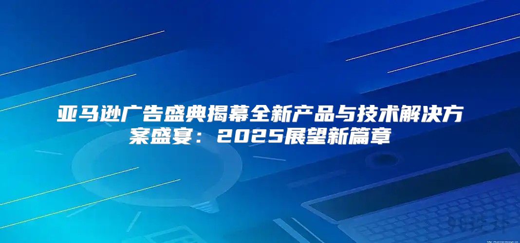 亚马逊广告盛典揭幕全新产品与技术解决方案盛宴：2025展望新篇章
