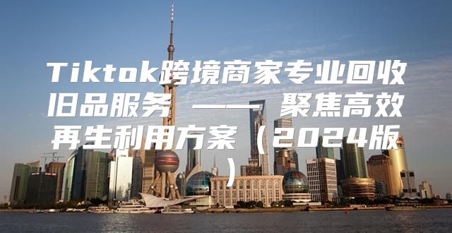 Tiktok跨境商家专业回收旧品服务 —— 聚焦高效再生利用方案2025版