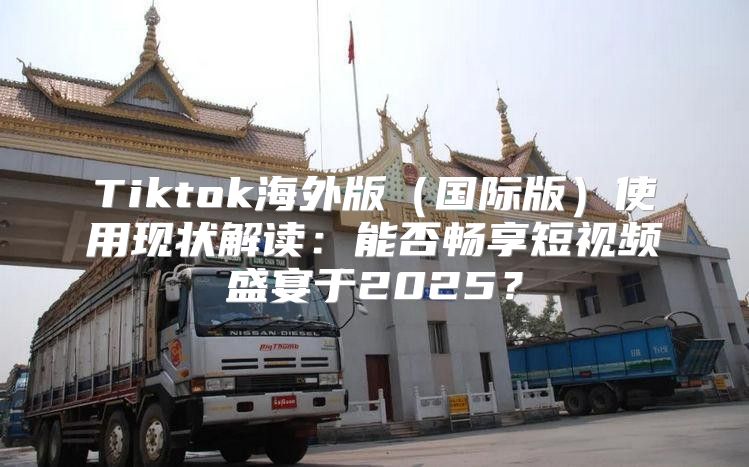 Tiktok海外版国际版使用现状解读：能否畅享短视频盛宴于2025？