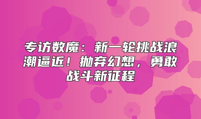 专访数魔：新一轮挑战浪潮逼近！抛弃幻想，勇敢战斗新征程