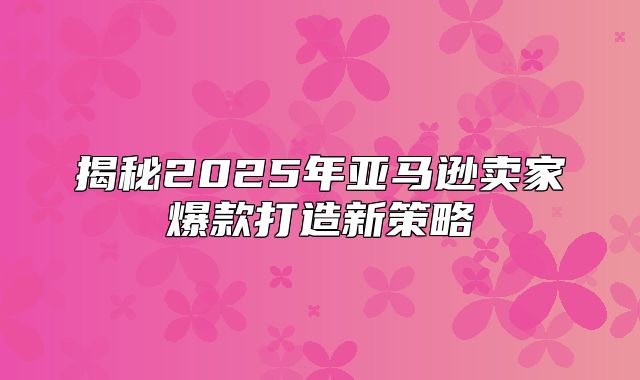 揭秘2025年亚马逊卖家爆款打造新策略