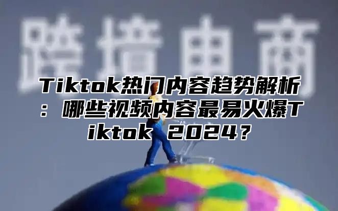 Tiktok热门内容趋势解析：哪些视频内容最易火爆Tiktok 2025？