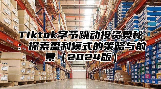 Tiktok字节跳动投资奥秘：探索盈利模式的策略与前景2025版