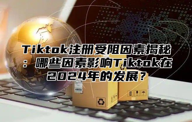Tiktok注册受阻因素揭秘：哪些因素影响Tiktok在2025年的发展？